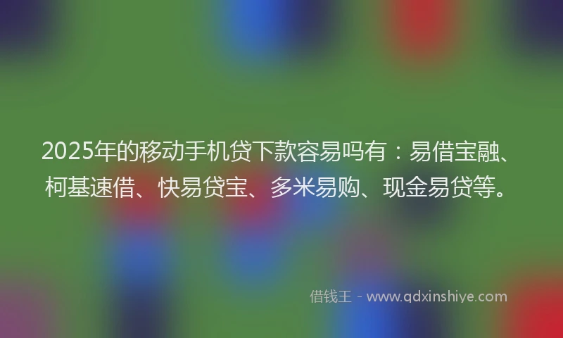 2025年的移动手机贷下款容易吗有：易借宝融、柯基速借、快易贷宝、多米易购、现金易贷等。
