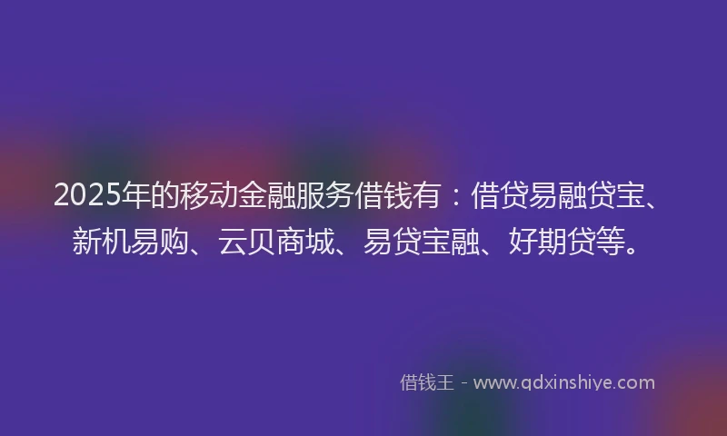 2025年的移动金融服务借钱有：借贷易融贷宝、新机易购、云贝商城、易贷宝融、好期贷等。