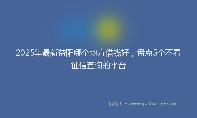 2025年最新益阳哪个地方借钱好，盘点5个不看征信查询的平台