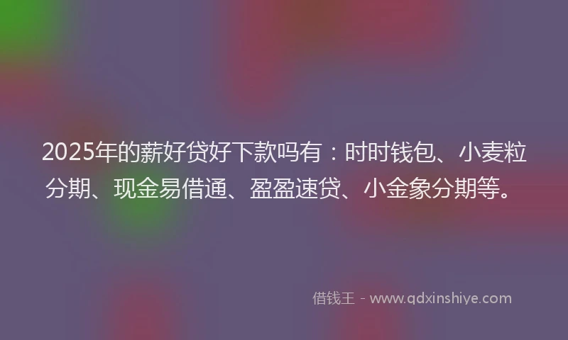 2025年的薪好贷好下款吗有：时时钱包、小麦粒分期、现金易借通、盈盈速贷、小金象分期等。
