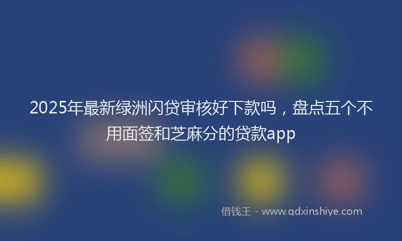 2025年最新绿洲闪贷审核好下款吗，盘点五个不用面签和芝麻分的贷款app