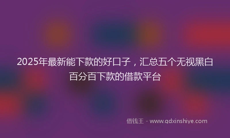 2025年最新能下款的好口子，汇总五个无视黑白百分百下款的借款平台