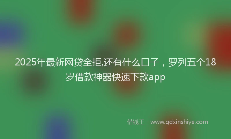 2025年最新网贷全拒,还有什么口子，罗列五个18岁借款神器快速下款app