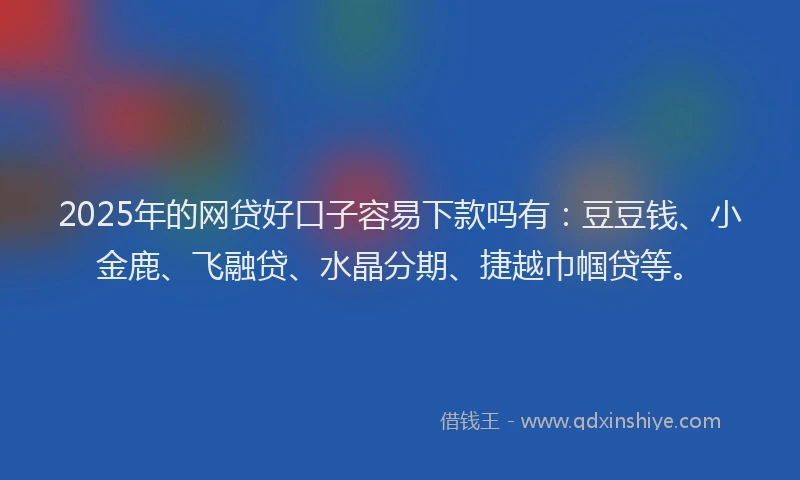 2025年的网贷好口子容易下款吗有：豆豆钱、小金鹿、飞融贷、水晶分期、捷越巾帼贷等。