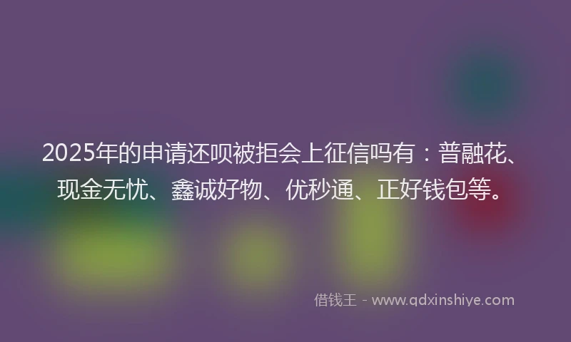 2025年的申请还呗被拒会上征信吗有：普融花、现金无忧、鑫诚好物、优秒通、正好钱包等。