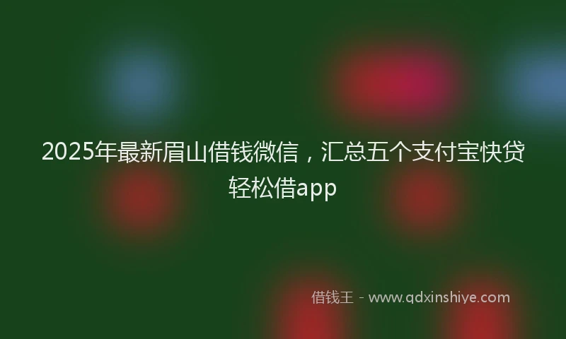 2025年最新眉山借钱微信，汇总五个支付宝快贷轻松借app