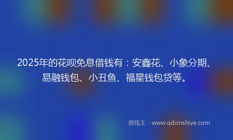 2025年的花呗免息借钱有：安鑫花、小象分期、易融钱包、小丑鱼、福星钱包贷等。