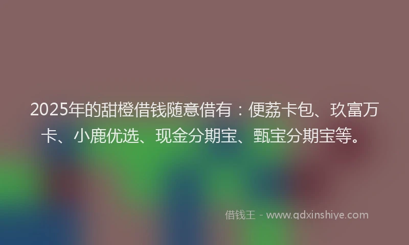 2025年的甜橙借钱随意借有：便荔卡包、玖富万卡、小鹿优选、现金分期宝、甄宝分期宝等。