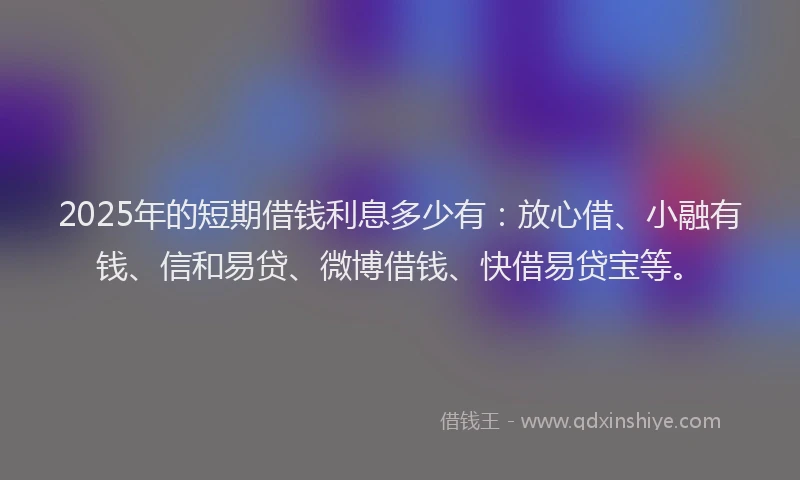 2025年的短期借钱利息多少有：放心借、小融有钱、信和易贷、微博借钱、快借易贷宝等。