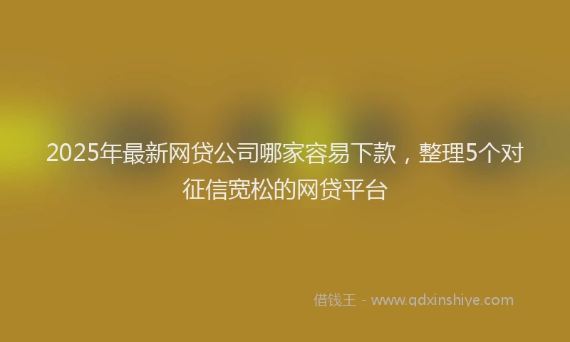 2025年最新网贷公司哪家容易下款，整理5个对征信宽松的网贷平台