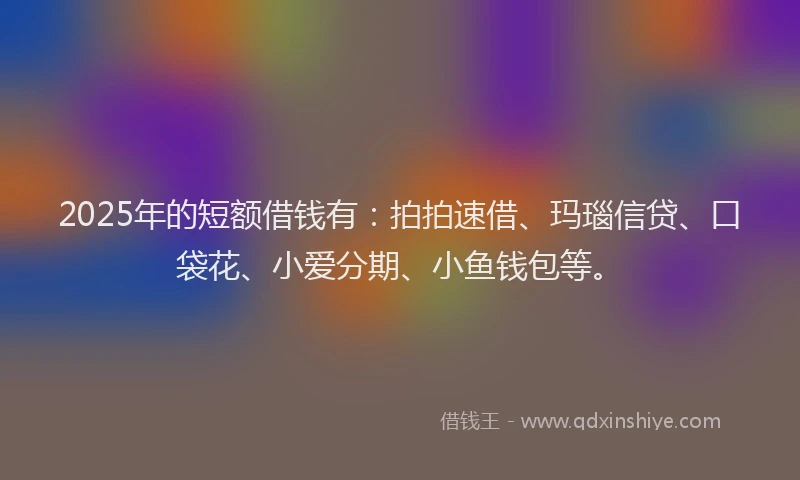 2025年的短额借钱有：拍拍速借、玛瑙信贷、口袋花、小爱分期、小鱼钱包等。