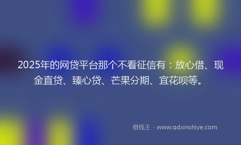 2025年的网贷平台那个不看征信有：放心借、现金直贷、臻心贷、芒果分期、宜花呗等。