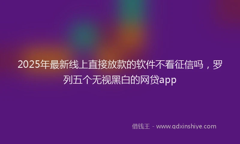2025年最新线上直接放款的软件不看征信吗，罗列五个无视黑白的网贷app
