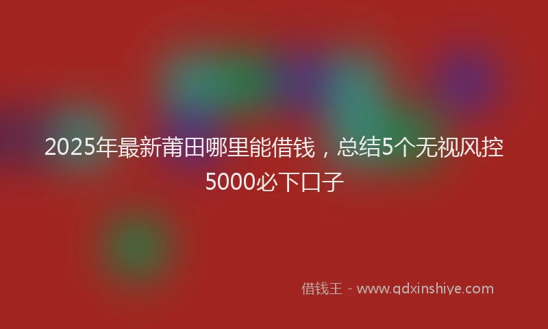 2025年最新莆田哪里能借钱，总结5个无视风控5000必下口子