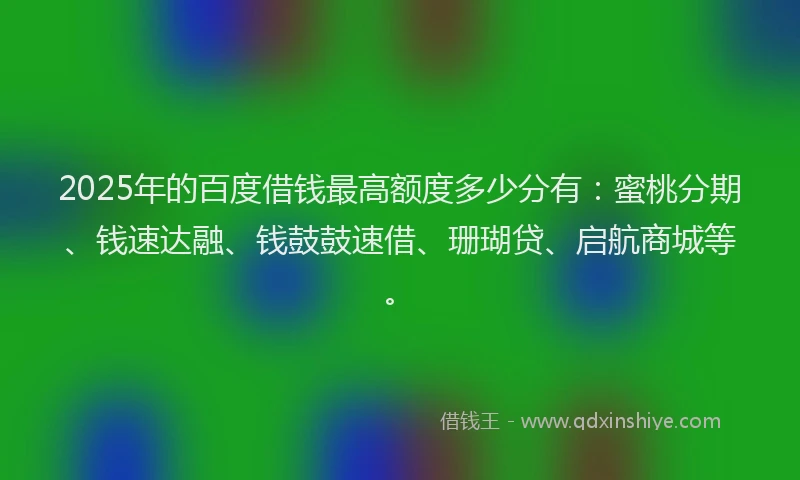 2025年的百度借钱最高额度多少分有：蜜桃分期、钱速达融、钱鼓鼓速借、珊瑚贷、启航商城等。