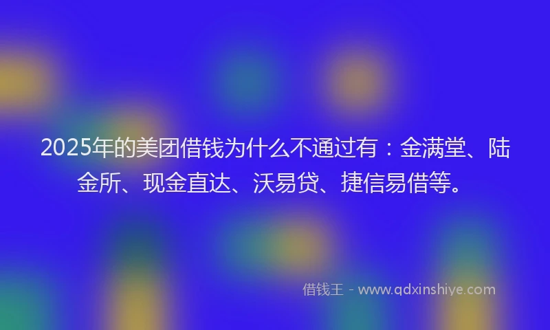 2025年的美团借钱为什么不通过有：金满堂、陆金所、现金直达、沃易贷、捷信易借等。