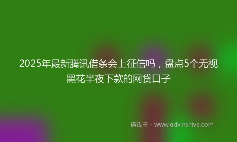 2025年最新腾讯借条会上征信吗，盘点5个无视黑花半夜下款的网贷口子