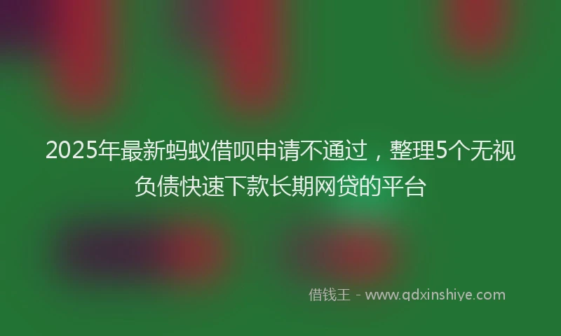 2025年最新蚂蚁借呗申请不通过，整理5个无视负债快速下款长期网贷的平台