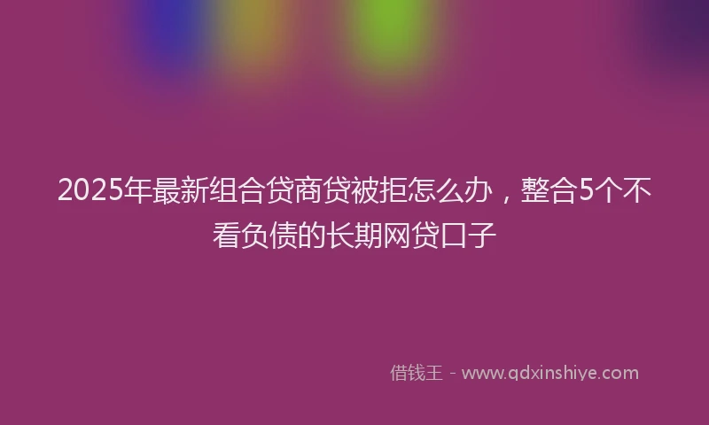 2025年最新组合贷商贷被拒怎么办，整合5个不看负债的长期网贷口子