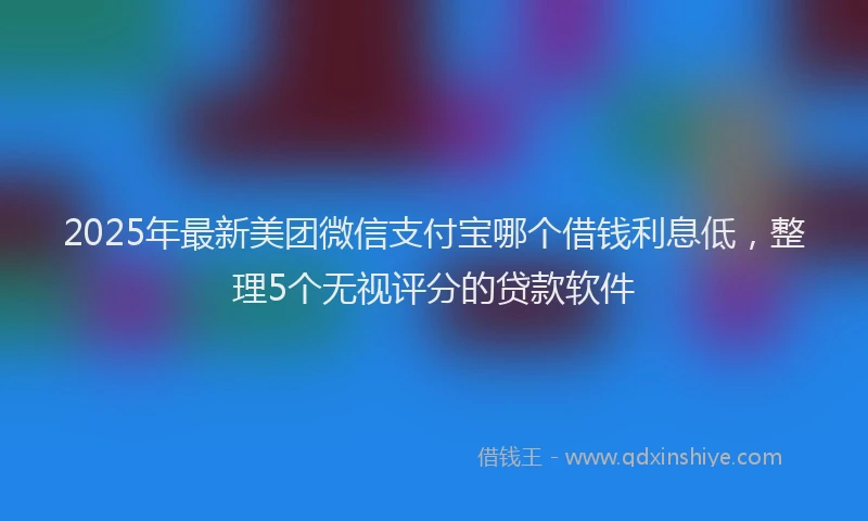 2025年最新美团微信支付宝哪个借钱利息低，整理5个无视评分的贷款软件