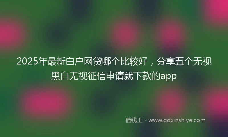 2025年最新白户网贷哪个比较好，分享五个无视黑白无视征信申请就下款的app