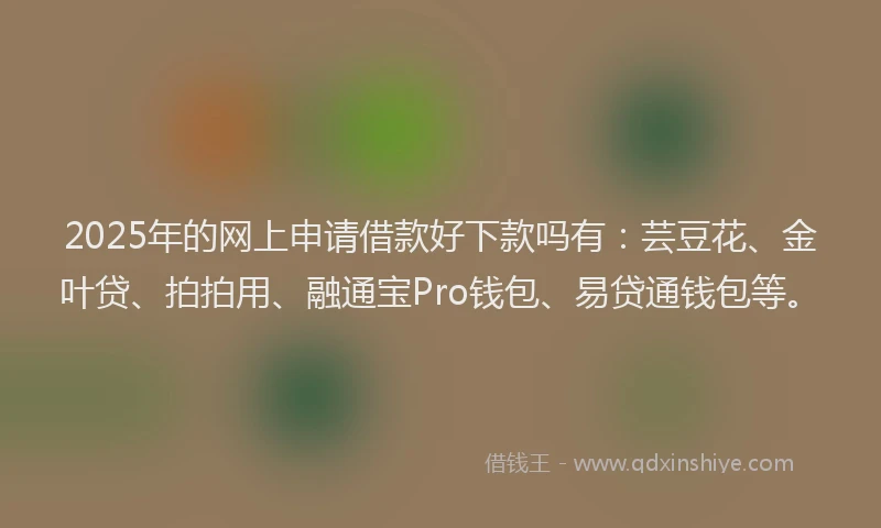 2025年的网上申请借款好下款吗有：芸豆花、金叶贷、拍拍用、融通宝Pro钱包、易贷通钱包等。