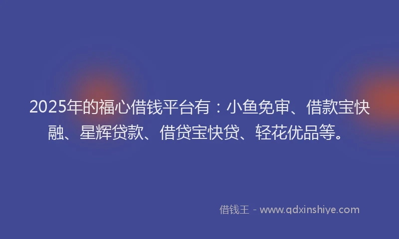 2025年的福心借钱平台有：小鱼免审、借款宝快融、星辉贷款、借贷宝快贷、轻花优品等。