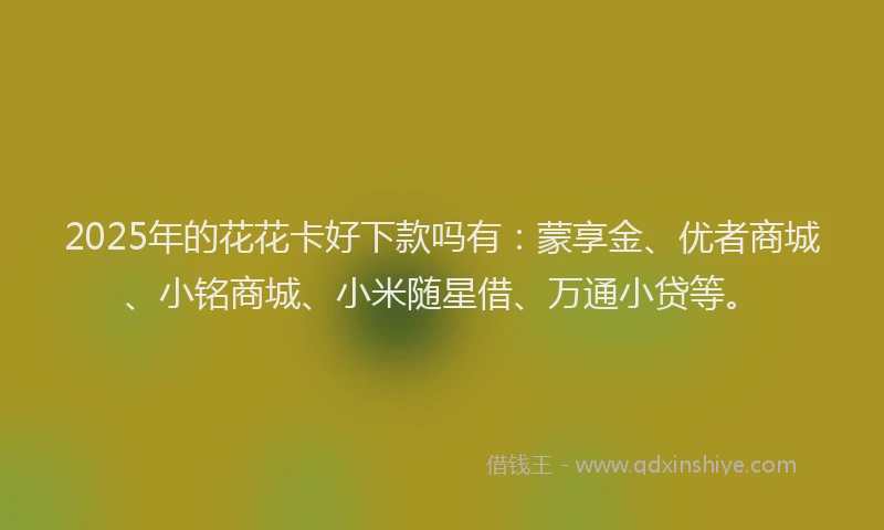 2025年的花花卡好下款吗有：蒙享金、优者商城、小铭商城、小米随星借、万通小贷等。