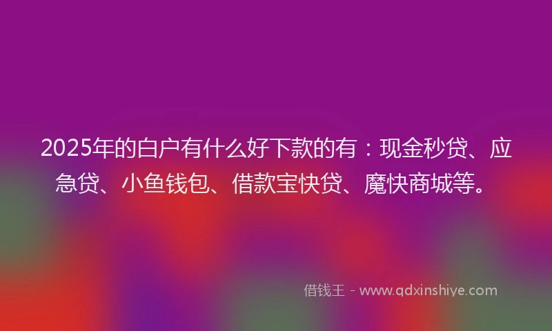 2025年的白户有什么好下款的有：现金秒贷、应急贷、小鱼钱包、借款宝快贷、魔快商城等。