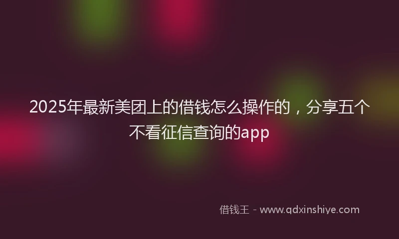2025年最新美团上的借钱怎么操作的，分享五个不看征信查询的app
