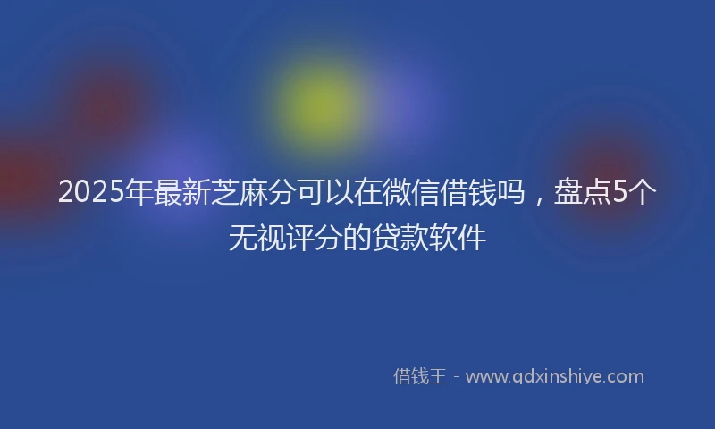 2025年最新芝麻分可以在微信借钱吗，盘点5个无视评分的贷款软件