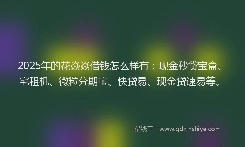 2025年的花焱焱借钱怎么样有：现金秒贷宝盒、宅租机、微粒分期宝、快贷易、现金贷速易等。