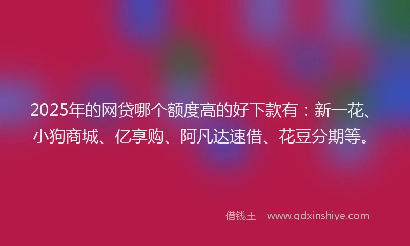 2025年的网贷哪个额度高的好下款有：新一花、小狗商城、亿享购、阿凡达速借、花豆分期等。