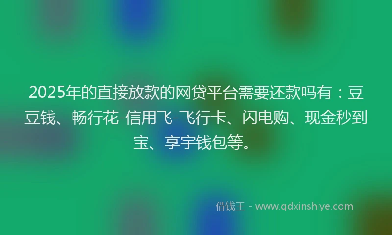 2025年的直接放款的网贷平台需要还款吗有：豆豆钱、畅行花-信用飞-飞行卡、闪电购、现金秒到宝、享宇钱包等。
