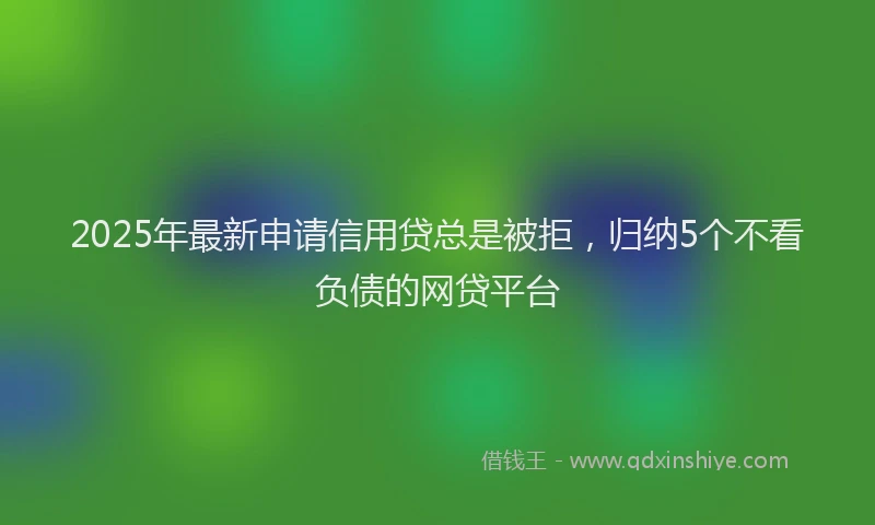 2025年最新申请信用贷总是被拒，归纳5个不看负债的网贷平台