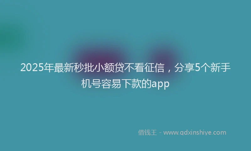2025年最新秒批小额贷不看征信，分享5个新手机号容易下款的app