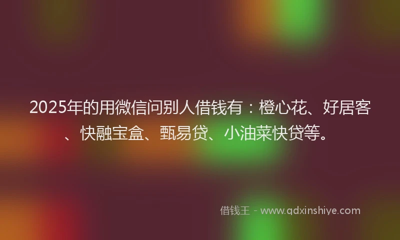 2025年的用微信问别人借钱有：橙心花、好居客、快融宝盒、甄易贷、小油菜快贷等。