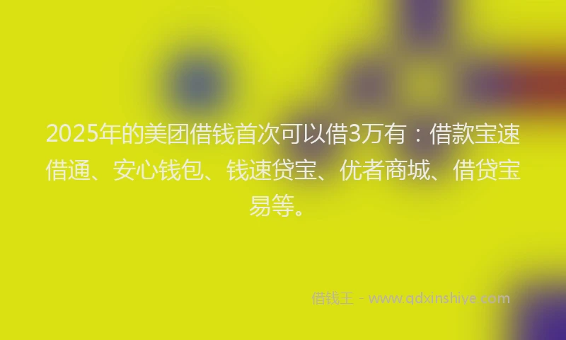 2025年的美团借钱首次可以借3万有：借款宝速借通、安心钱包、钱速贷宝、优者商城、借贷宝易等。
