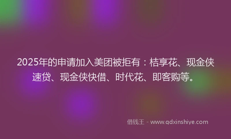 2025年的申请加入美团被拒有：桔享花、现金侠速贷、现金侠快借、时代花、即客购等。