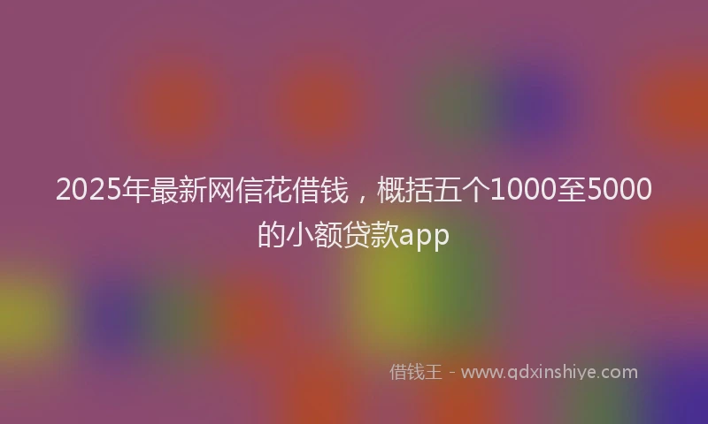2025年最新网信花借钱，概括五个1000至5000的小额贷款app