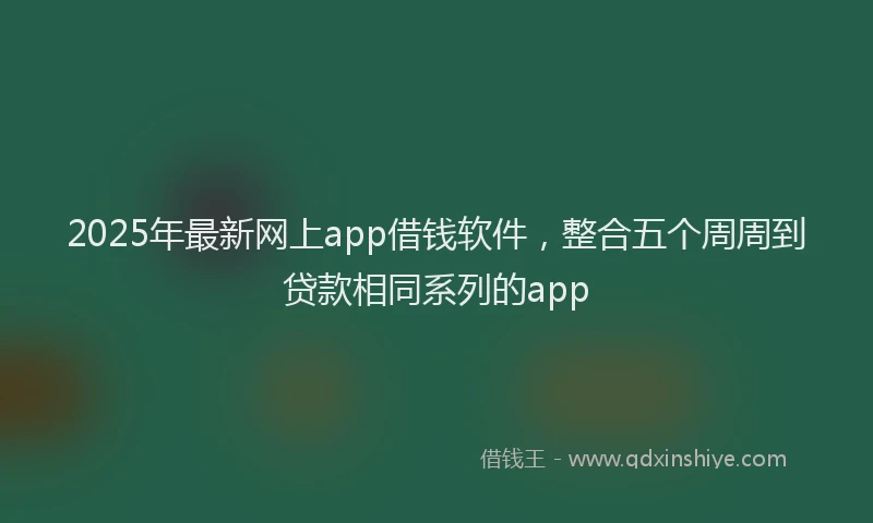 2025年最新网上app借钱软件，整合五个周周到贷款相同系列的app
