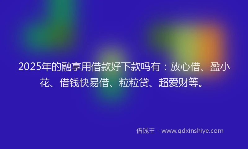 2025年的融享用借款好下款吗有：放心借、盈小花、借钱快易借、粒粒贷、超爱财等。