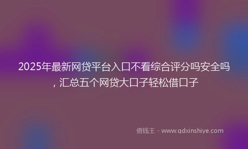 2025年最新网贷平台入口不看综合评分吗安全吗，汇总五个网贷大口子轻松借口子