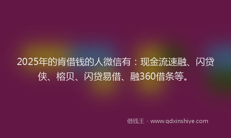 2025年的肯借钱的人微信有：现金流速融、闪贷侠、榕贝、闪贷易借、融360借条等。