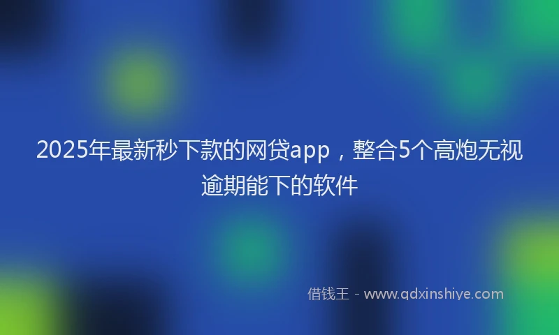 2025年最新秒下款的网贷app，整合5个高炮无视逾期能下的软件