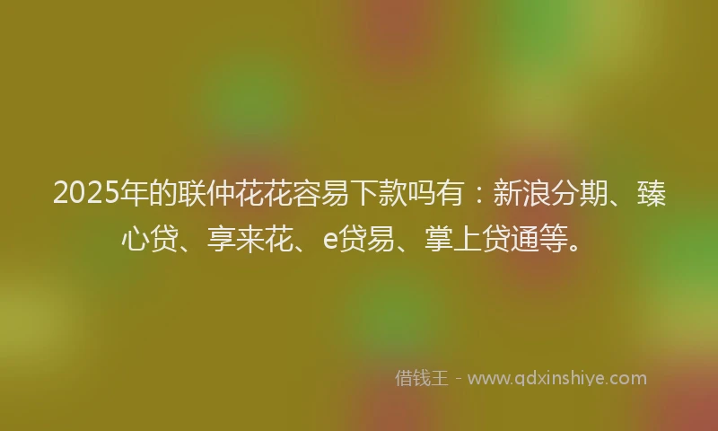 2025年的联仲花花容易下款吗有：新浪分期、臻心贷、享来花、e贷易、掌上贷通等。