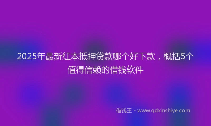 2025年最新红本抵押贷款哪个好下款，概括5个值得信赖的借钱软件