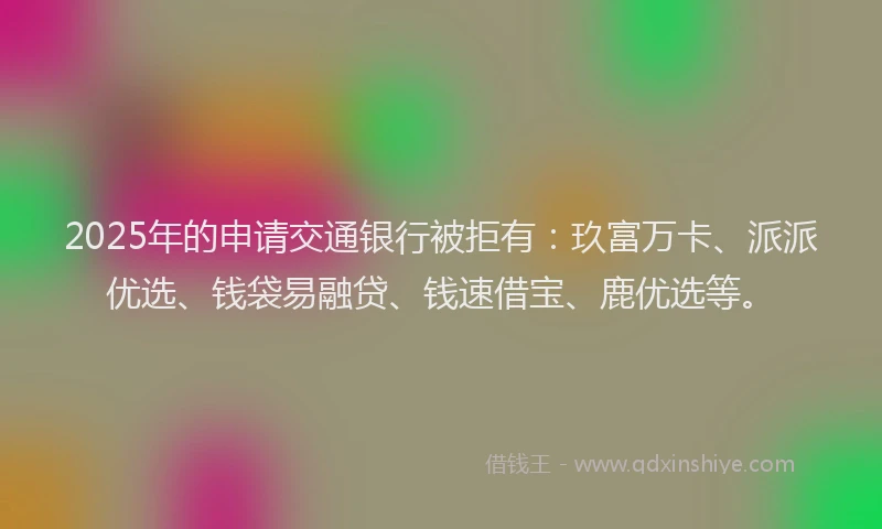 2025年的申请交通银行被拒有：玖富万卡、派派优选、钱袋易融贷、钱速借宝、鹿优选等。