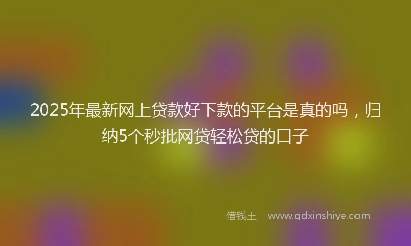 2025年最新网上贷款好下款的平台是真的吗，归纳5个秒批网贷轻松贷的口子
