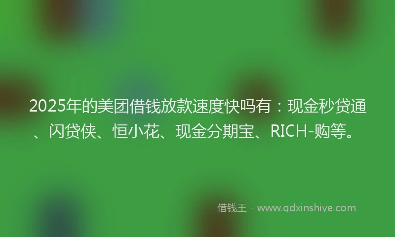 2025年的美团借钱放款速度快吗有：现金秒贷通、闪贷侠、恒小花、现金分期宝、RICH-购等。